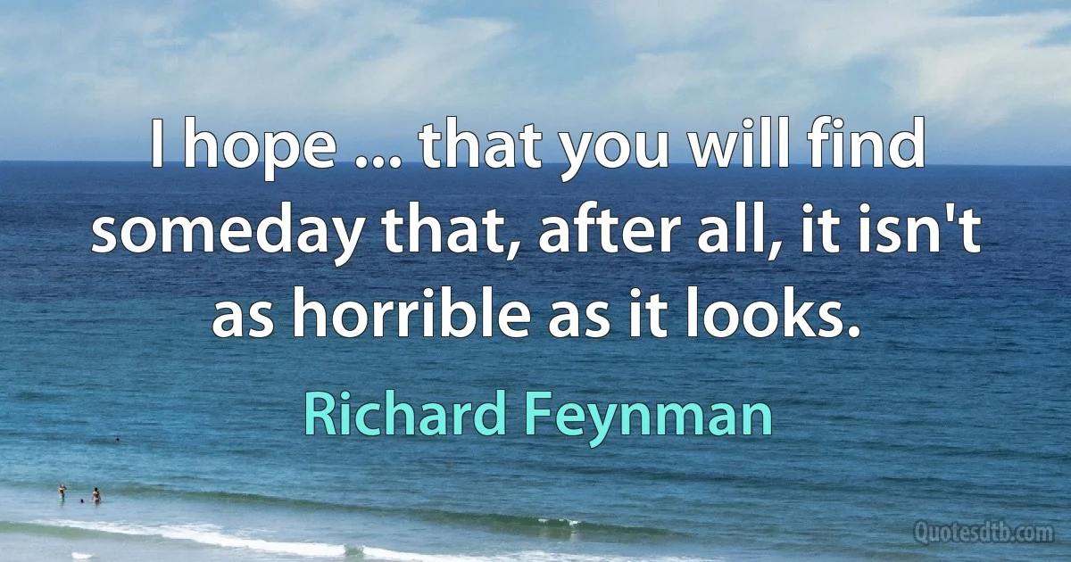 I hope ... that you will find someday that, after all, it isn't as horrible as it looks. (Richard Feynman)