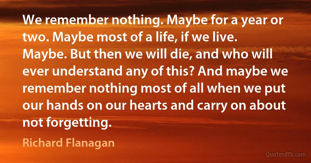 We remember nothing. Maybe for a year or two. Maybe most of a life, if we live. Maybe. But then we will die, and who will ever understand any of this? And maybe we remember nothing most of all when we put our hands on our hearts and carry on about not forgetting. (Richard Flanagan)