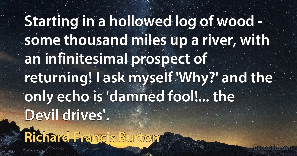 Starting in a hollowed log of wood - some thousand miles up a river, with an infinitesimal prospect of returning! I ask myself 'Why?' and the only echo is 'damned fool!... the Devil drives'. (Richard Francis Burton)