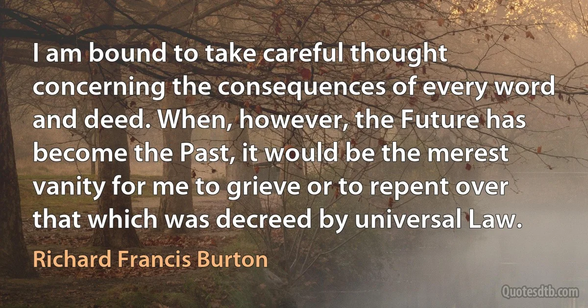 I am bound to take careful thought concerning the consequences of every word and deed. When, however, the Future has become the Past, it would be the merest vanity for me to grieve or to repent over that which was decreed by universal Law. (Richard Francis Burton)