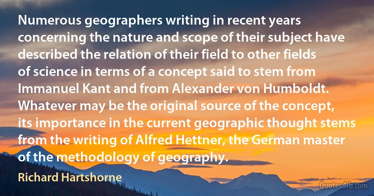 Numerous geographers writing in recent years concerning the nature and scope of their subject have described the relation of their field to other fields of science in terms of a concept said to stem from Immanuel Kant and from Alexander von Humboldt. Whatever may be the original source of the concept, its importance in the current geographic thought stems from the writing of Alfred Hettner, the German master of the methodology of geography. (Richard Hartshorne)