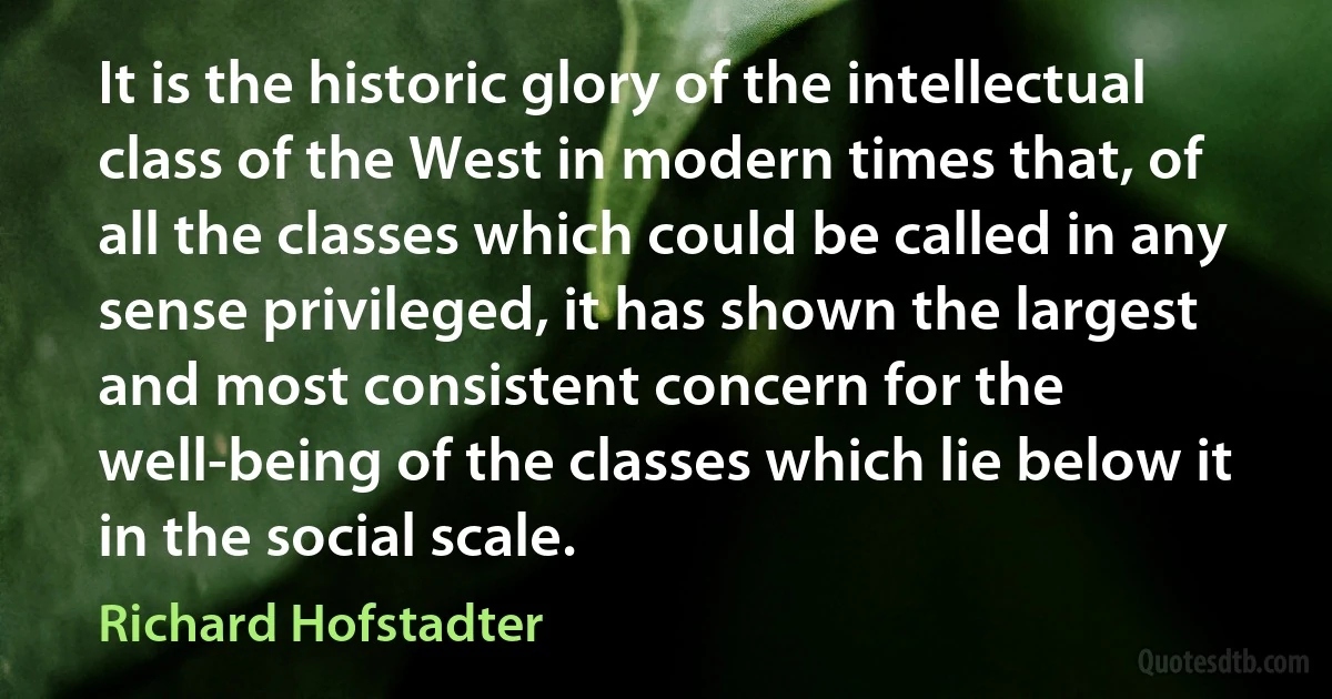 It is the historic glory of the intellectual class of the West in modern times that, of all the classes which could be called in any sense privileged, it has shown the largest and most consistent concern for the well-being of the classes which lie below it in the social scale. (Richard Hofstadter)