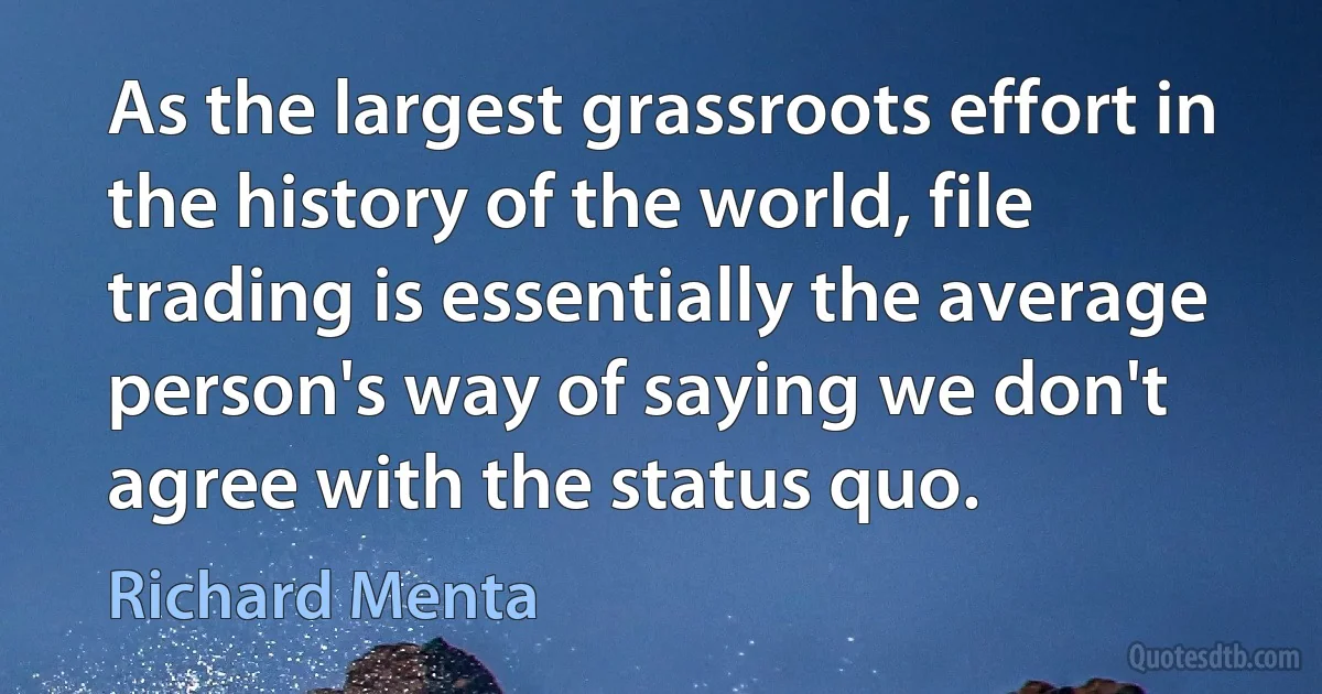 As the largest grassroots effort in the history of the world, file trading is essentially the average person's way of saying we don't agree with the status quo. (Richard Menta)