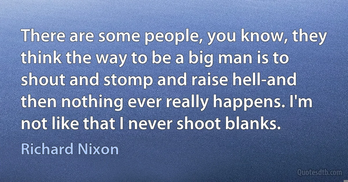 There are some people, you know, they think the way to be a big man is to shout and stomp and raise hell-and then nothing ever really happens. I'm not like that I never shoot blanks. (Richard Nixon)