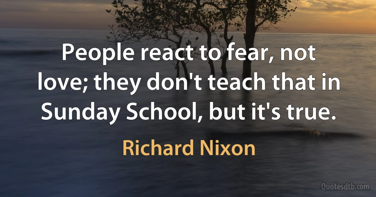 People react to fear, not love; they don't teach that in Sunday School, but it's true. (Richard Nixon)