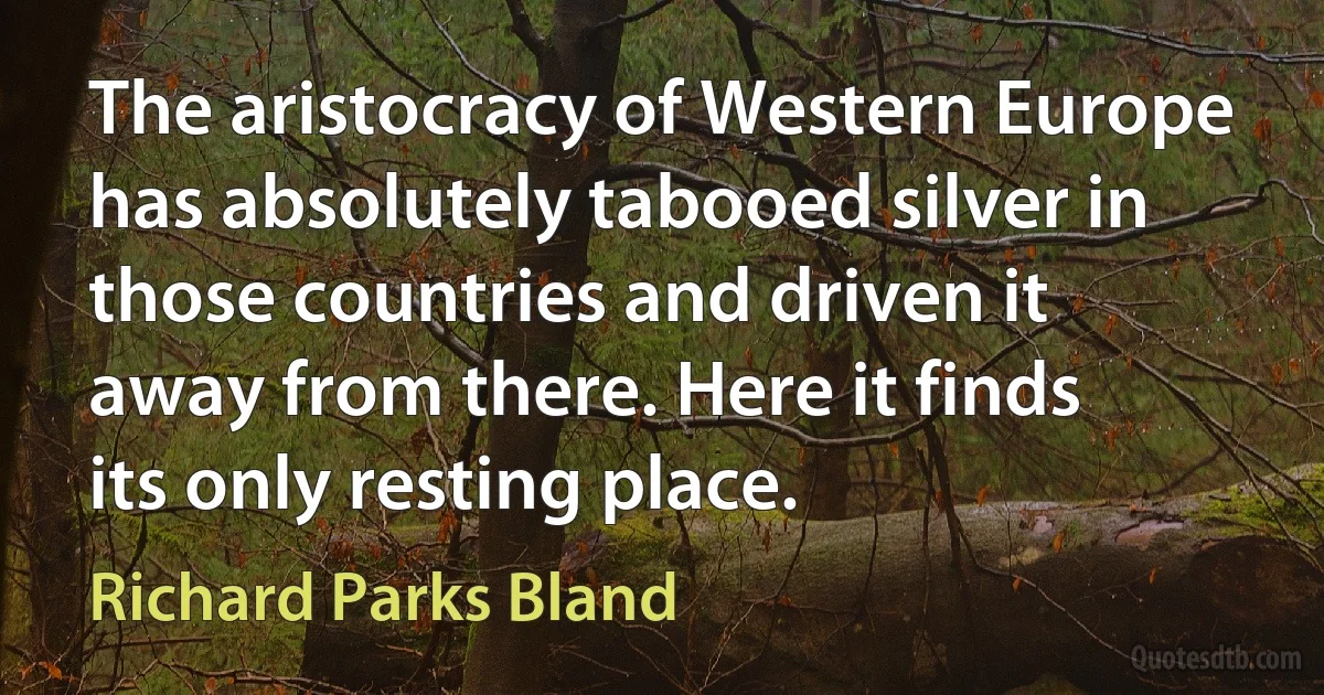 The aristocracy of Western Europe has absolutely tabooed silver in those countries and driven it away from there. Here it finds its only resting place. (Richard Parks Bland)