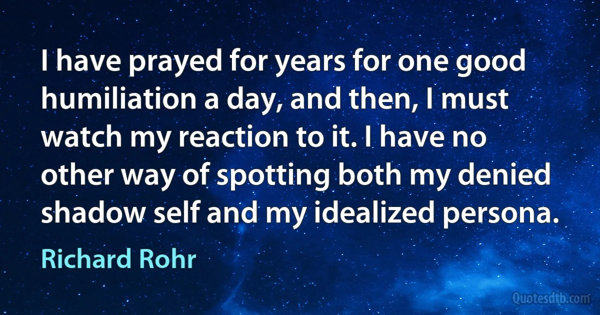 I have prayed for years for one good humiliation a day, and then, I must watch my reaction to it. I have no other way of spotting both my denied shadow self and my idealized persona. (Richard Rohr)