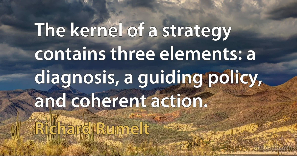 The kernel of a strategy contains three elements: a diagnosis, a guiding policy, and coherent action. (Richard Rumelt)