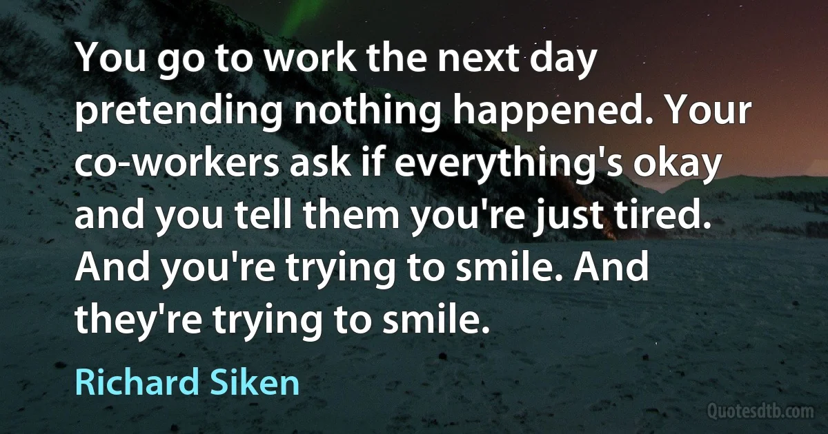 You go to work the next day pretending nothing happened. Your co-workers ask if everything's okay and you tell them you're just tired. And you're trying to smile. And they're trying to smile. (Richard Siken)