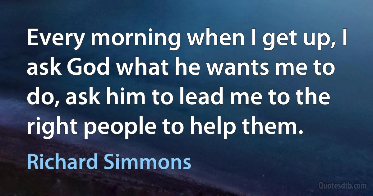 Every morning when I get up, I ask God what he wants me to do, ask him to lead me to the right people to help them. (Richard Simmons)