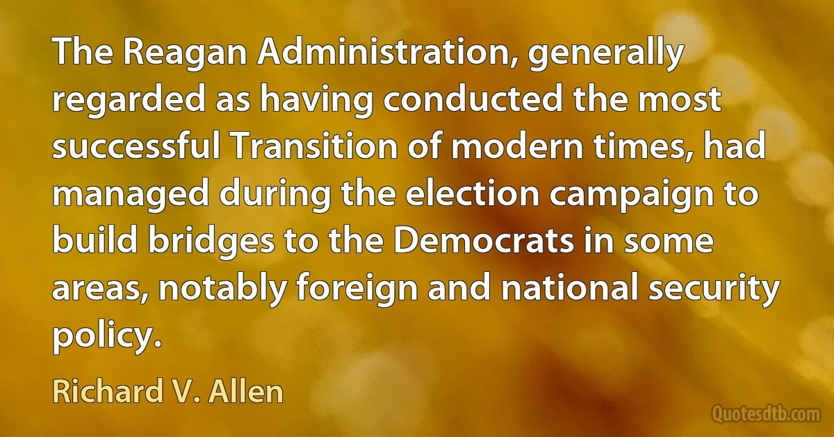 The Reagan Administration, generally regarded as having conducted the most successful Transition of modern times, had managed during the election campaign to build bridges to the Democrats in some areas, notably foreign and national security policy. (Richard V. Allen)