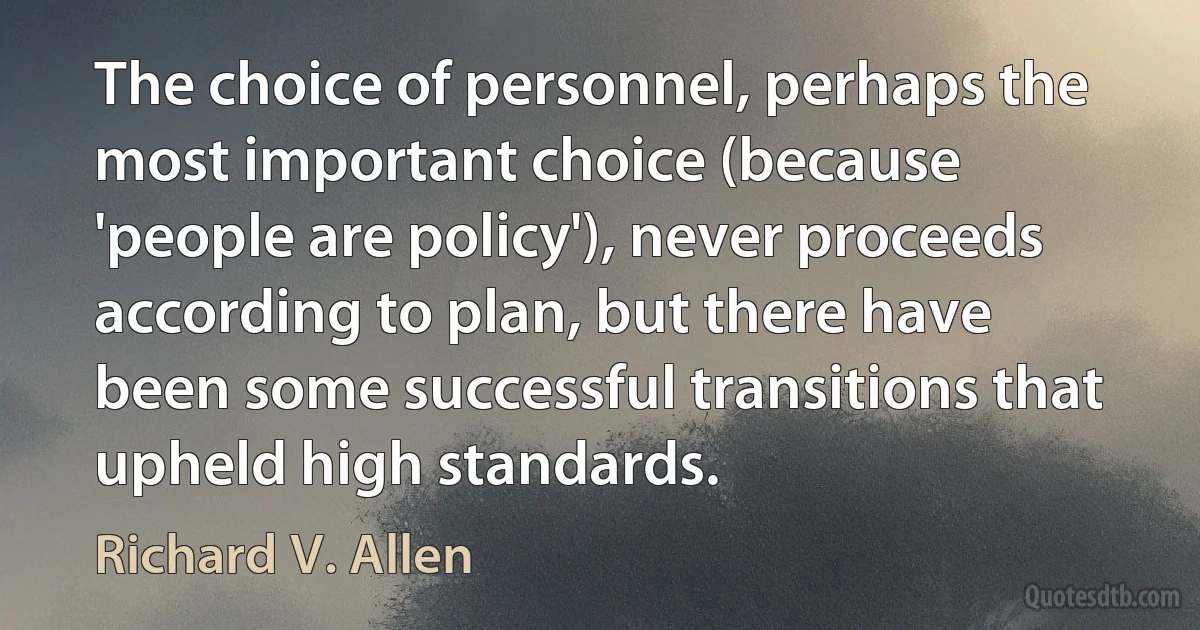 The choice of personnel, perhaps the most important choice (because 'people are policy'), never proceeds according to plan, but there have been some successful transitions that upheld high standards. (Richard V. Allen)