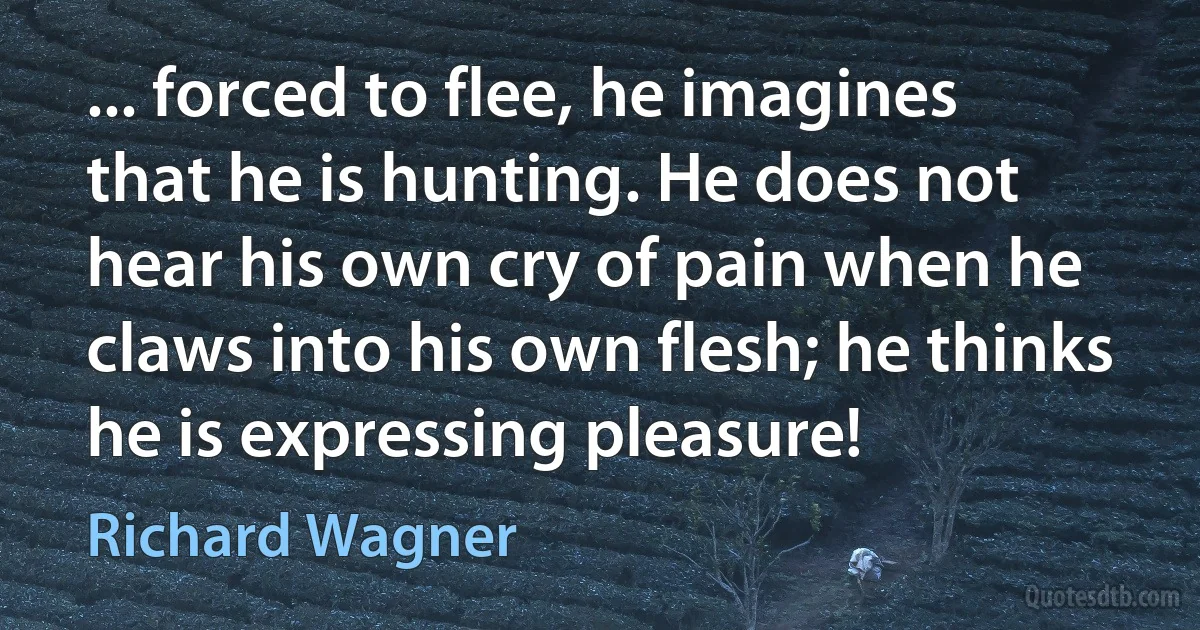 ... forced to flee, he imagines that he is hunting. He does not hear his own cry of pain when he claws into his own flesh; he thinks he is expressing pleasure! (Richard Wagner)