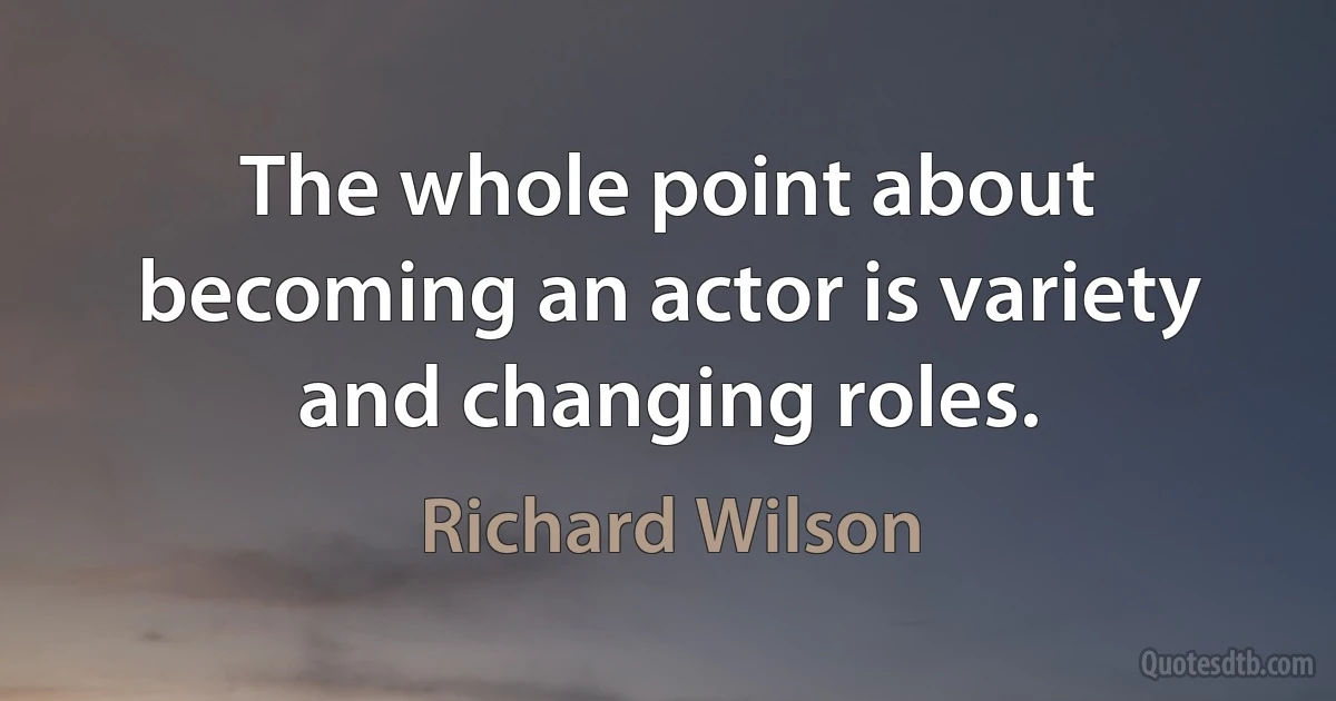 The whole point about becoming an actor is variety and changing roles. (Richard Wilson)