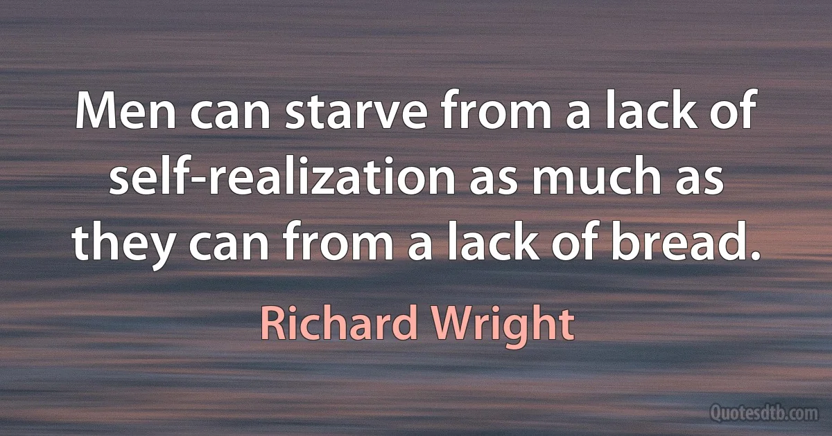 Men can starve from a lack of self-realization as much as they can from a lack of bread. (Richard Wright)