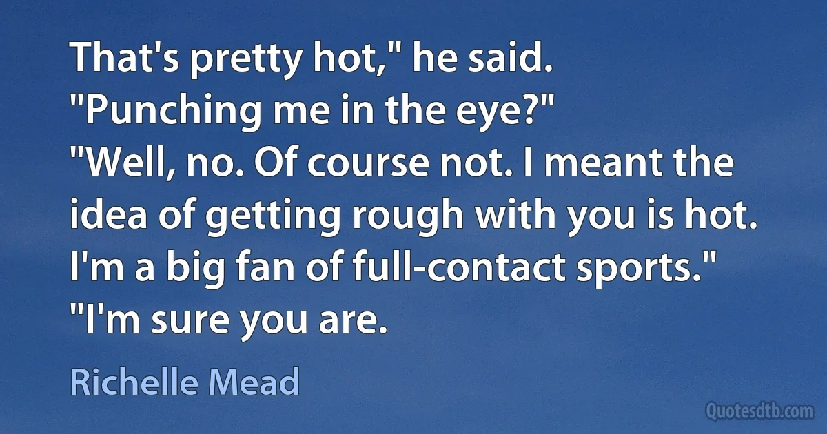 That's pretty hot," he said.
"Punching me in the eye?"
"Well, no. Of course not. I meant the idea of getting rough with you is hot. I'm a big fan of full-contact sports."
"I'm sure you are. (Richelle Mead)