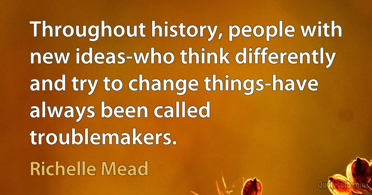 Throughout history, people with new ideas-who think differently and try to change things-have always been called troublemakers. (Richelle Mead)