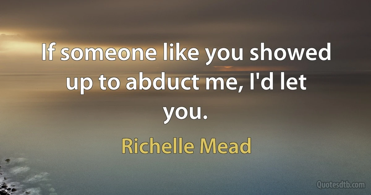 If someone like you showed up to abduct me, I'd let you. (Richelle Mead)