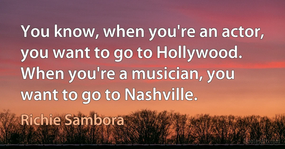 You know, when you're an actor, you want to go to Hollywood. When you're a musician, you want to go to Nashville. (Richie Sambora)