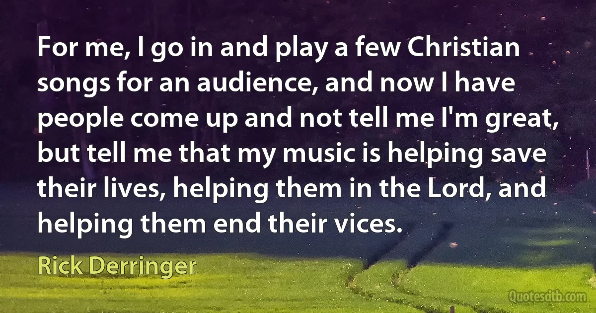 For me, I go in and play a few Christian songs for an audience, and now I have people come up and not tell me I'm great, but tell me that my music is helping save their lives, helping them in the Lord, and helping them end their vices. (Rick Derringer)