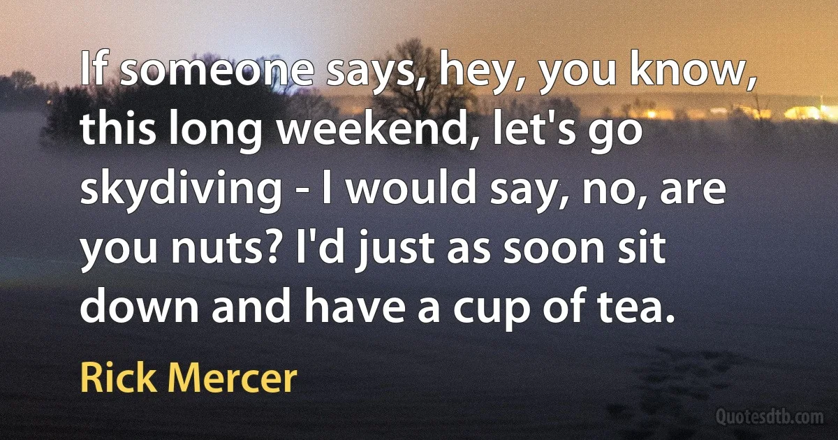 If someone says, hey, you know, this long weekend, let's go skydiving - I would say, no, are you nuts? I'd just as soon sit down and have a cup of tea. (Rick Mercer)