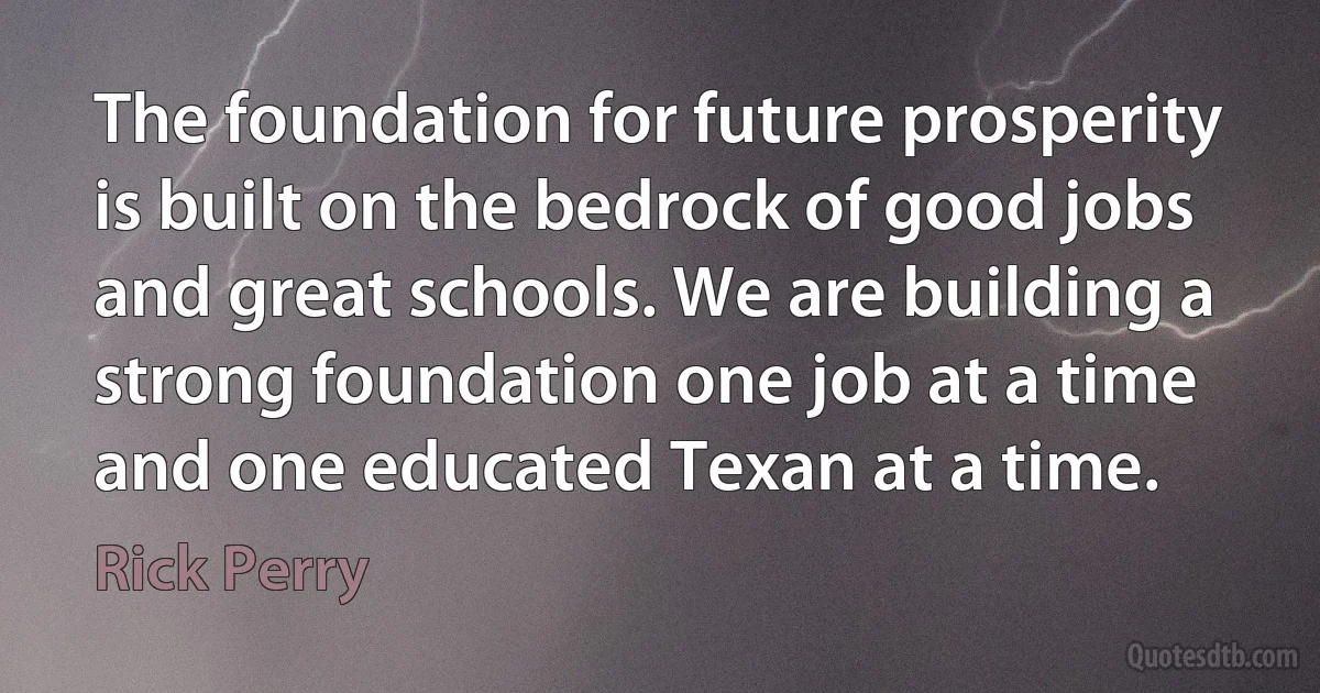 The foundation for future prosperity is built on the bedrock of good jobs and great schools. We are building a strong foundation one job at a time and one educated Texan at a time. (Rick Perry)