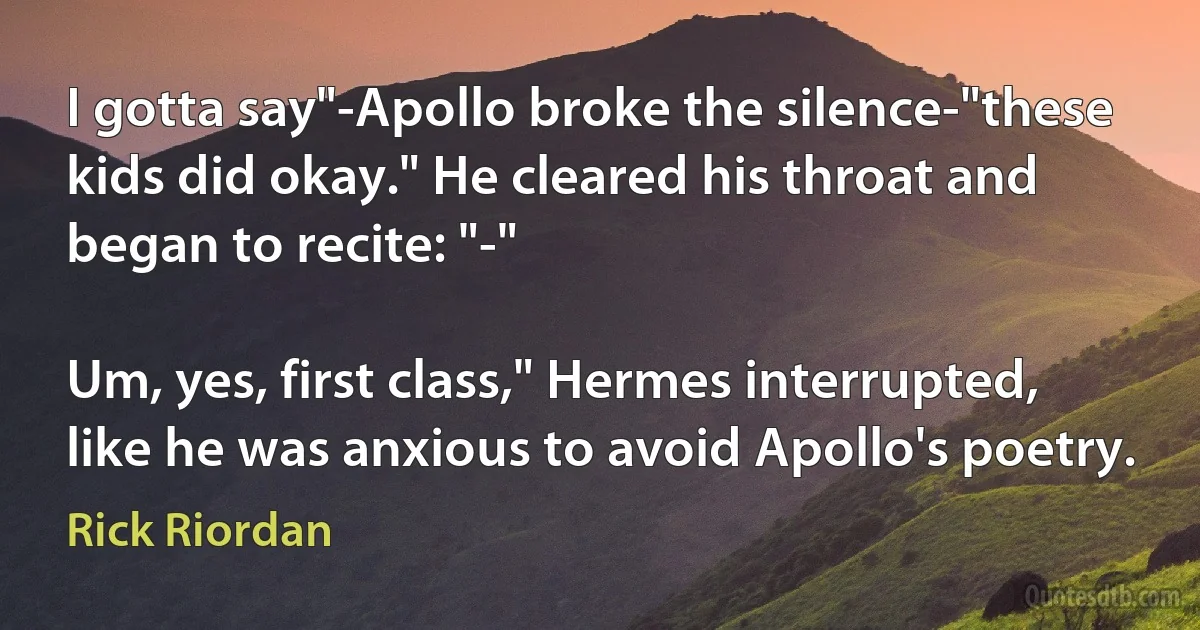 I gotta say"-Apollo broke the silence-"these kids did okay." He cleared his throat and began to recite: "-"

Um, yes, first class," Hermes interrupted, like he was anxious to avoid Apollo's poetry. (Rick Riordan)