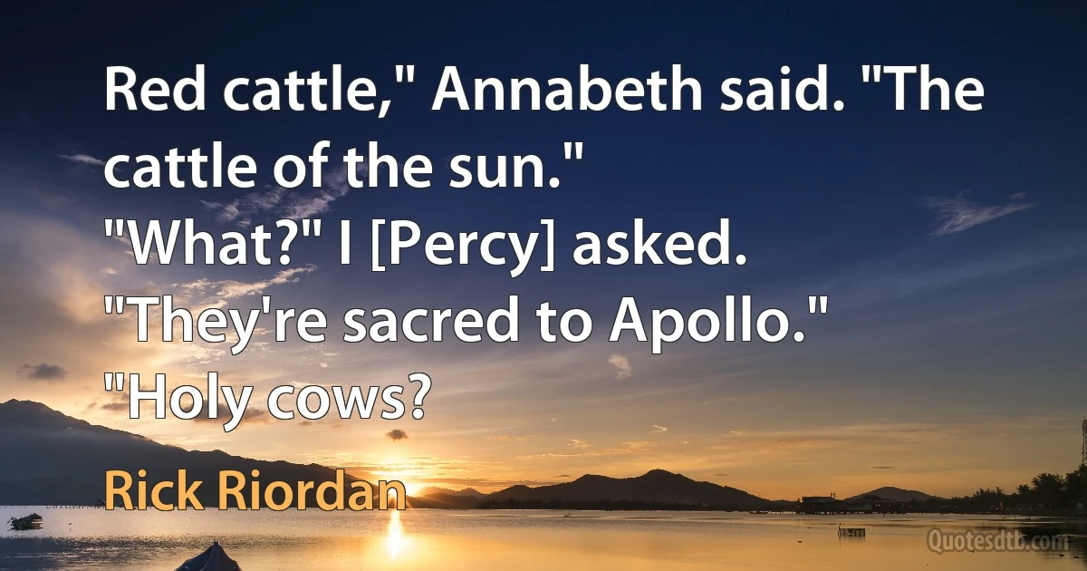 Red cattle," Annabeth said. "The cattle of the sun."
"What?" I [Percy] asked.
"They're sacred to Apollo."
"Holy cows? (Rick Riordan)