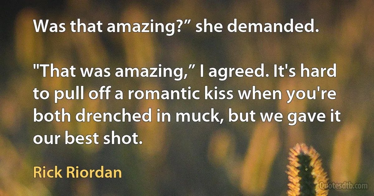 Was that amazing?” she demanded.

"That was amazing,” I agreed. It's hard to pull off a romantic kiss when you're both drenched in muck, but we gave it our best shot. (Rick Riordan)