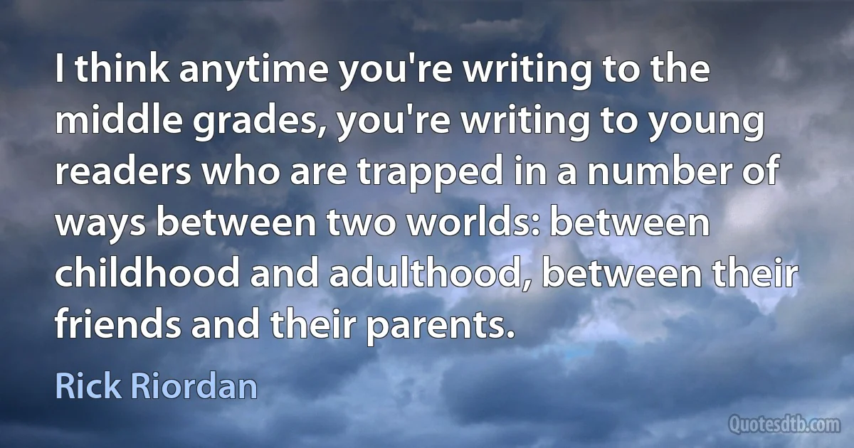 I think anytime you're writing to the middle grades, you're writing to young readers who are trapped in a number of ways between two worlds: between childhood and adulthood, between their friends and their parents. (Rick Riordan)