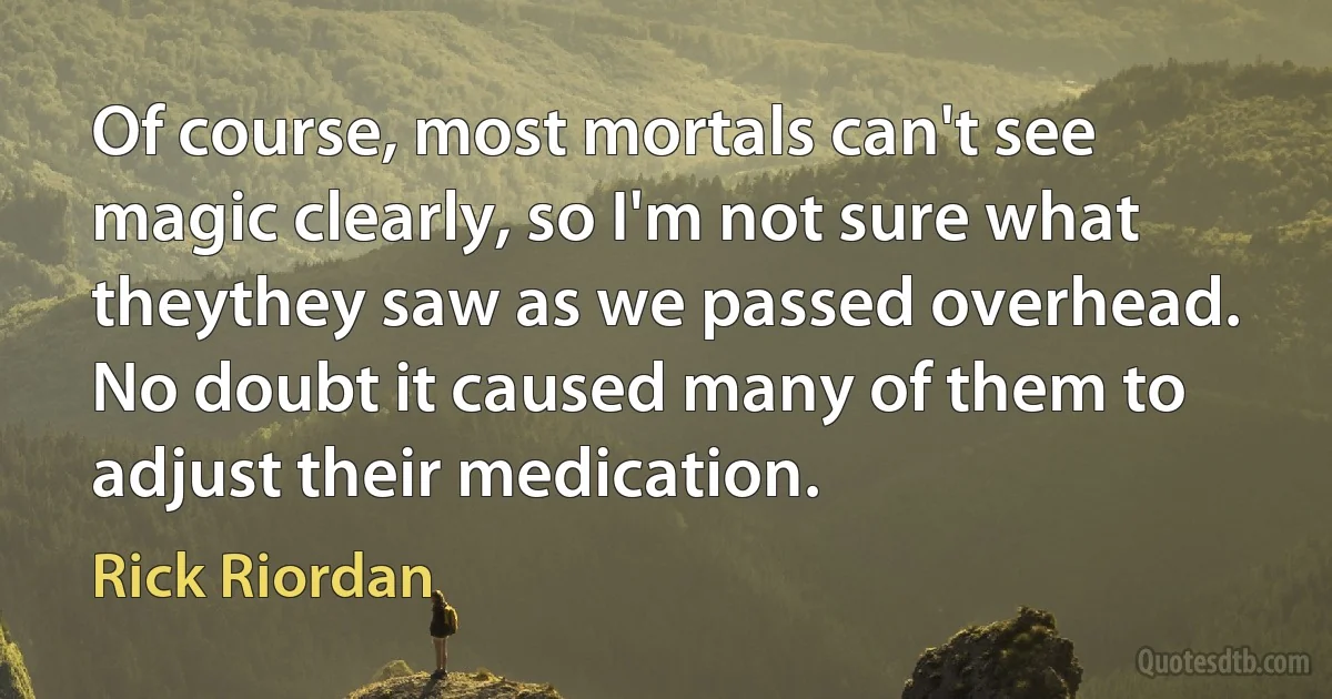 Of course, most mortals can't see magic clearly, so I'm not sure what theythey saw as we passed overhead. No doubt it caused many of them to adjust their medication. (Rick Riordan)