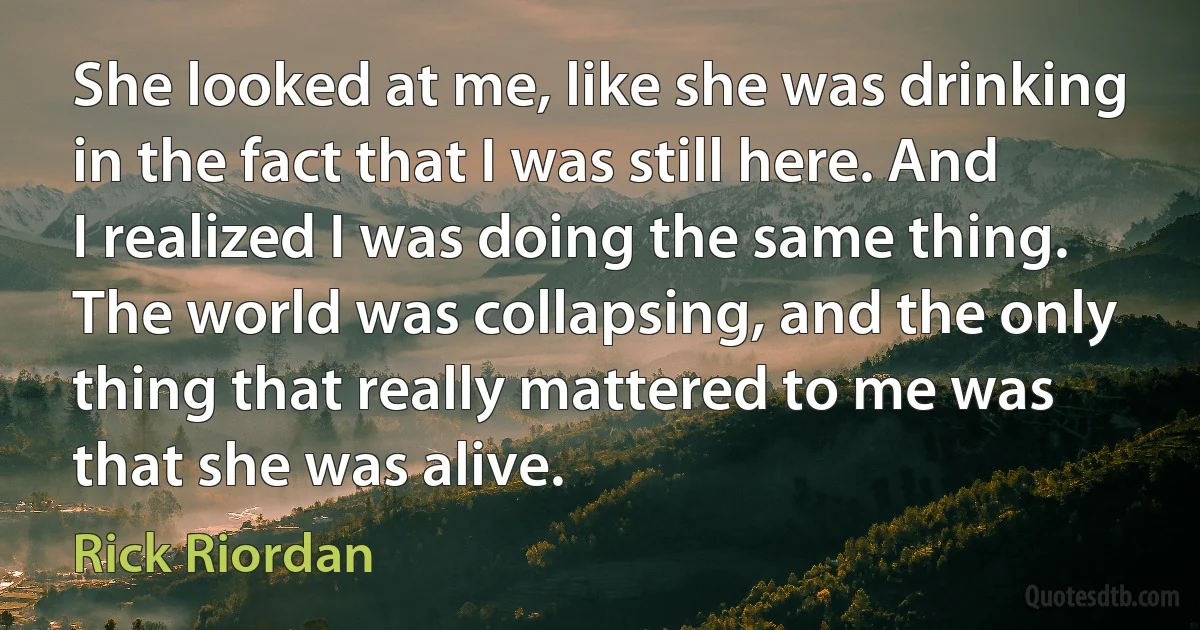 She looked at me, like she was drinking in the fact that I was still here. And I realized I was doing the same thing. The world was collapsing, and the only thing that really mattered to me was that she was alive. (Rick Riordan)