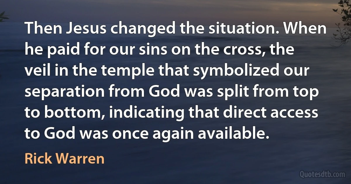 Then Jesus changed the situation. When he paid for our sins on the cross, the veil in the temple that symbolized our separation from God was split from top to bottom, indicating that direct access to God was once again available. (Rick Warren)