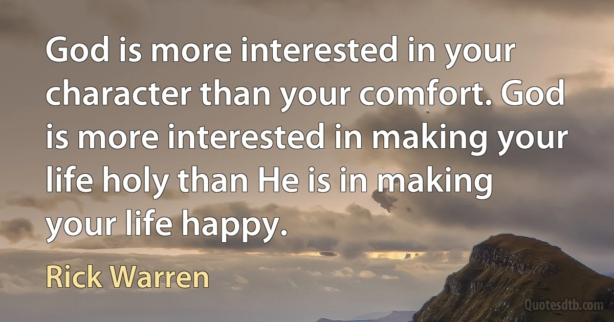 God is more interested in your character than your comfort. God is more interested in making your life holy than He is in making your life happy. (Rick Warren)