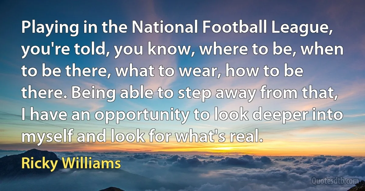 Playing in the National Football League, you're told, you know, where to be, when to be there, what to wear, how to be there. Being able to step away from that, I have an opportunity to look deeper into myself and look for what's real. (Ricky Williams)