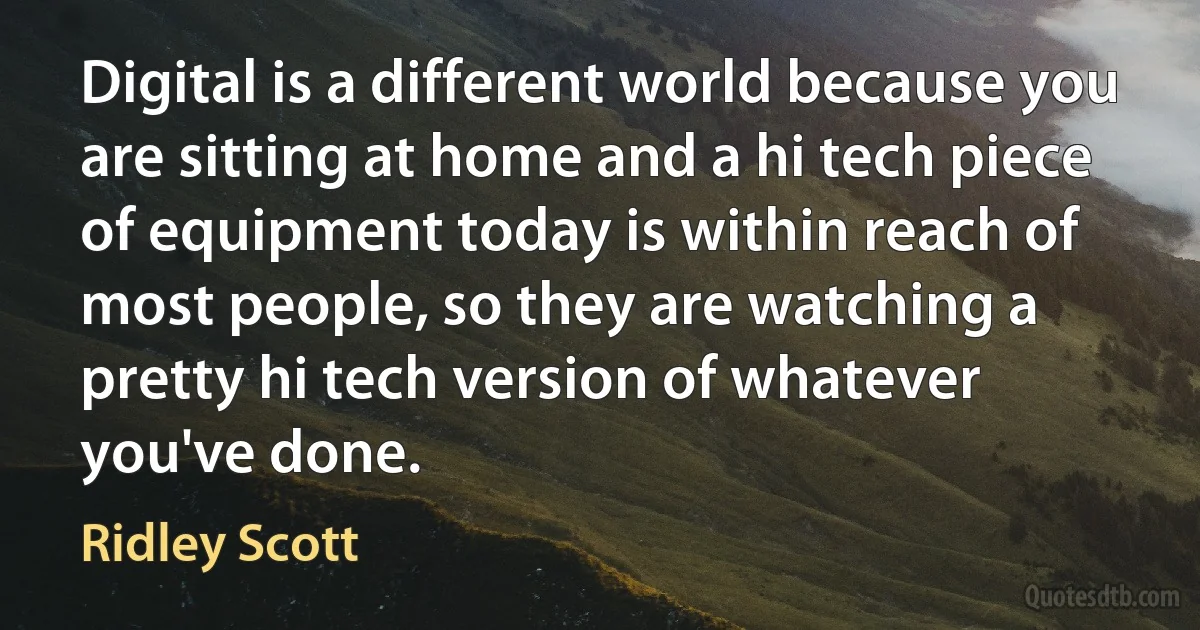 Digital is a different world because you are sitting at home and a hi tech piece of equipment today is within reach of most people, so they are watching a pretty hi tech version of whatever you've done. (Ridley Scott)