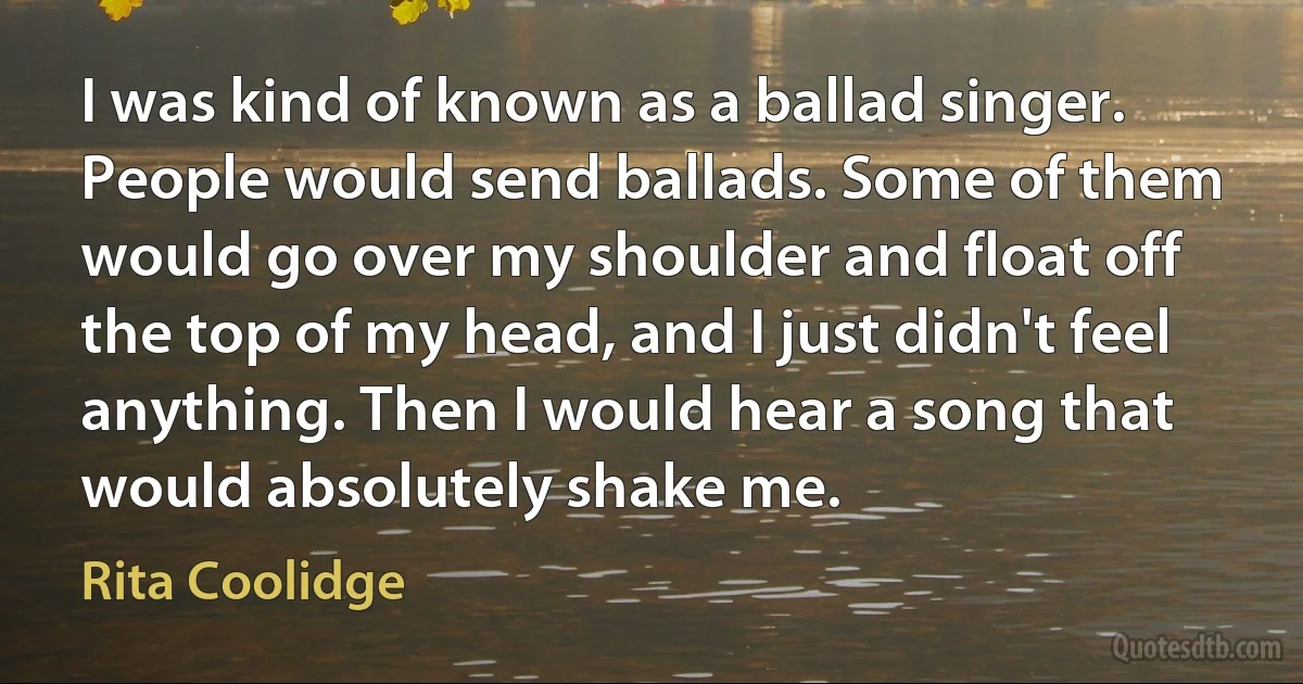 I was kind of known as a ballad singer. People would send ballads. Some of them would go over my shoulder and float off the top of my head, and I just didn't feel anything. Then I would hear a song that would absolutely shake me. (Rita Coolidge)