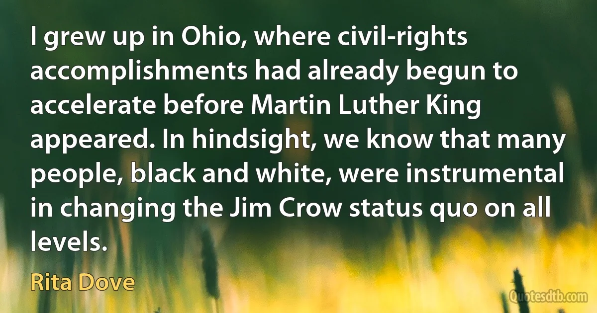 I grew up in Ohio, where civil-rights accomplishments had already begun to accelerate before Martin Luther King appeared. In hindsight, we know that many people, black and white, were instrumental in changing the Jim Crow status quo on all levels. (Rita Dove)