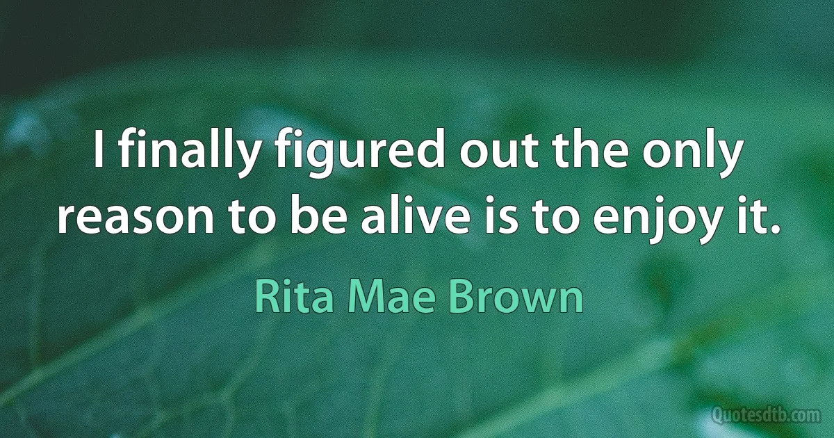 I finally figured out the only reason to be alive is to enjoy it. (Rita Mae Brown)