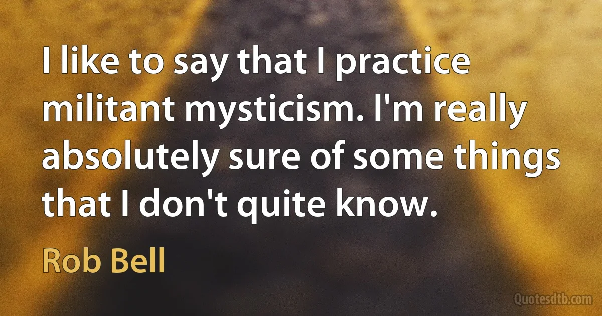 I like to say that I practice militant mysticism. I'm really absolutely sure of some things that I don't quite know. (Rob Bell)