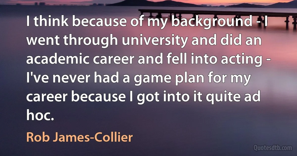 I think because of my background - I went through university and did an academic career and fell into acting - I've never had a game plan for my career because I got into it quite ad hoc. (Rob James-Collier)