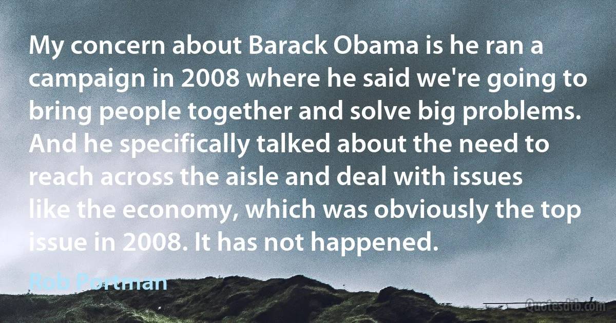 My concern about Barack Obama is he ran a campaign in 2008 where he said we're going to bring people together and solve big problems. And he specifically talked about the need to reach across the aisle and deal with issues like the economy, which was obviously the top issue in 2008. It has not happened. (Rob Portman)