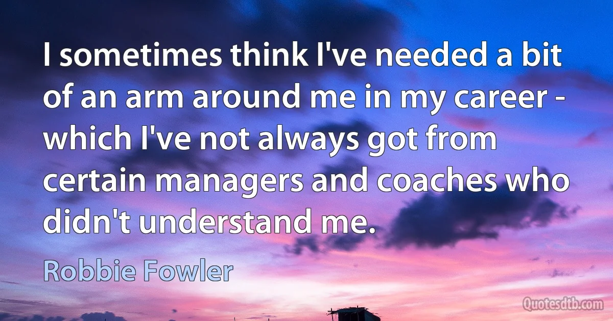 I sometimes think I've needed a bit of an arm around me in my career - which I've not always got from certain managers and coaches who didn't understand me. (Robbie Fowler)