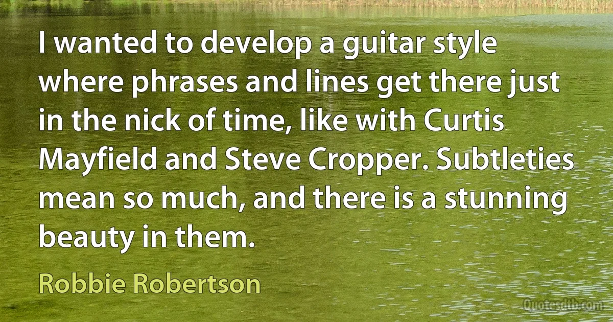 I wanted to develop a guitar style where phrases and lines get there just in the nick of time, like with Curtis Mayfield and Steve Cropper. Subtleties mean so much, and there is a stunning beauty in them. (Robbie Robertson)