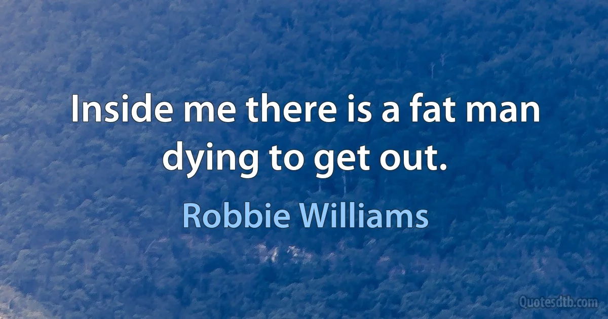 Inside me there is a fat man dying to get out. (Robbie Williams)