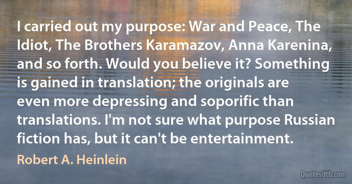 I carried out my purpose: War and Peace, The Idiot, The Brothers Karamazov, Anna Karenina, and so forth. Would you believe it? Something is gained in translation; the originals are even more depressing and soporific than translations. I'm not sure what purpose Russian fiction has, but it can't be entertainment. (Robert A. Heinlein)