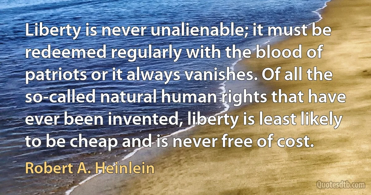 Liberty is never unalienable; it must be redeemed regularly with the blood of patriots or it always vanishes. Of all the so-called natural human rights that have ever been invented, liberty is least likely to be cheap and is never free of cost. (Robert A. Heinlein)