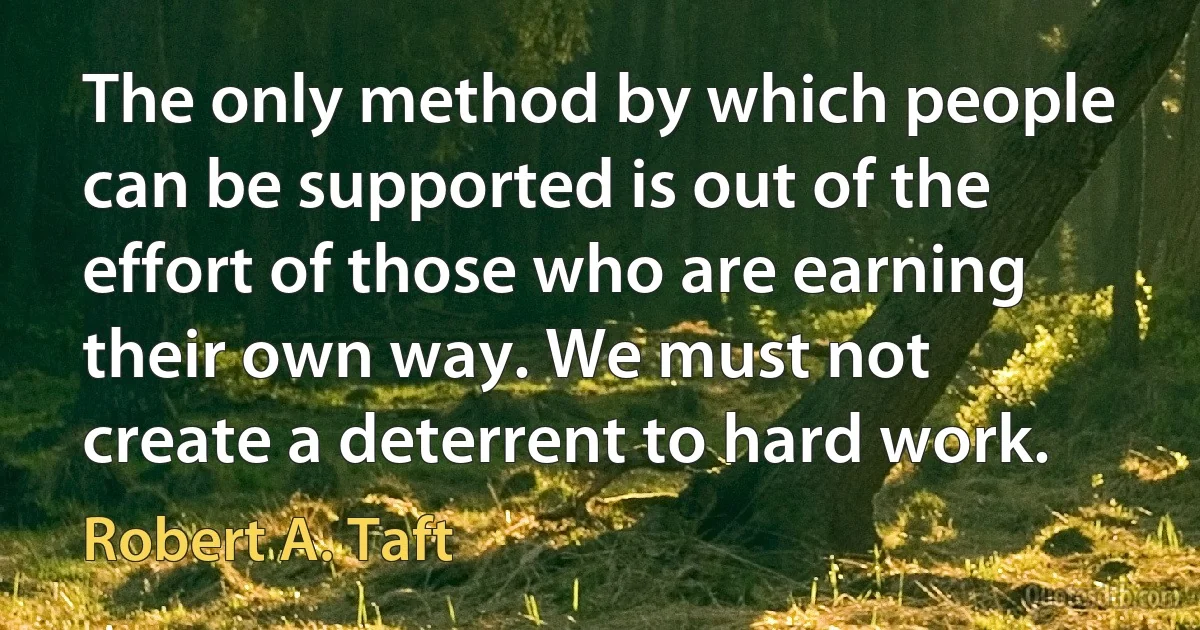 The only method by which people can be supported is out of the effort of those who are earning their own way. We must not create a deterrent to hard work. (Robert A. Taft)