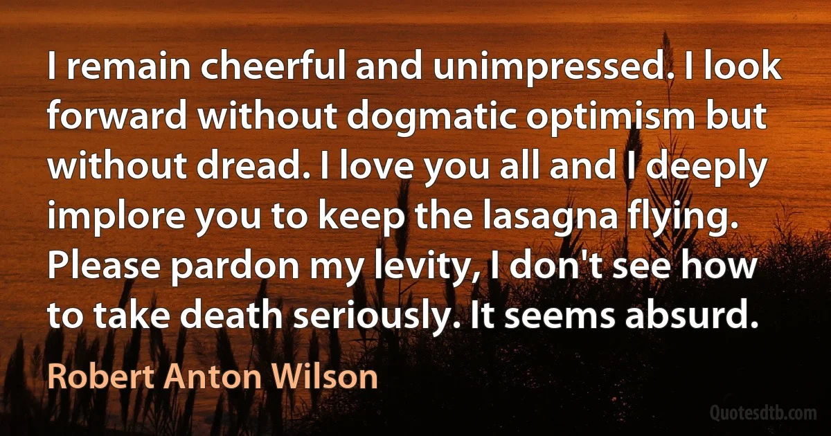 I remain cheerful and unimpressed. I look forward without dogmatic optimism but without dread. I love you all and I deeply implore you to keep the lasagna flying.
Please pardon my levity, I don't see how to take death seriously. It seems absurd. (Robert Anton Wilson)