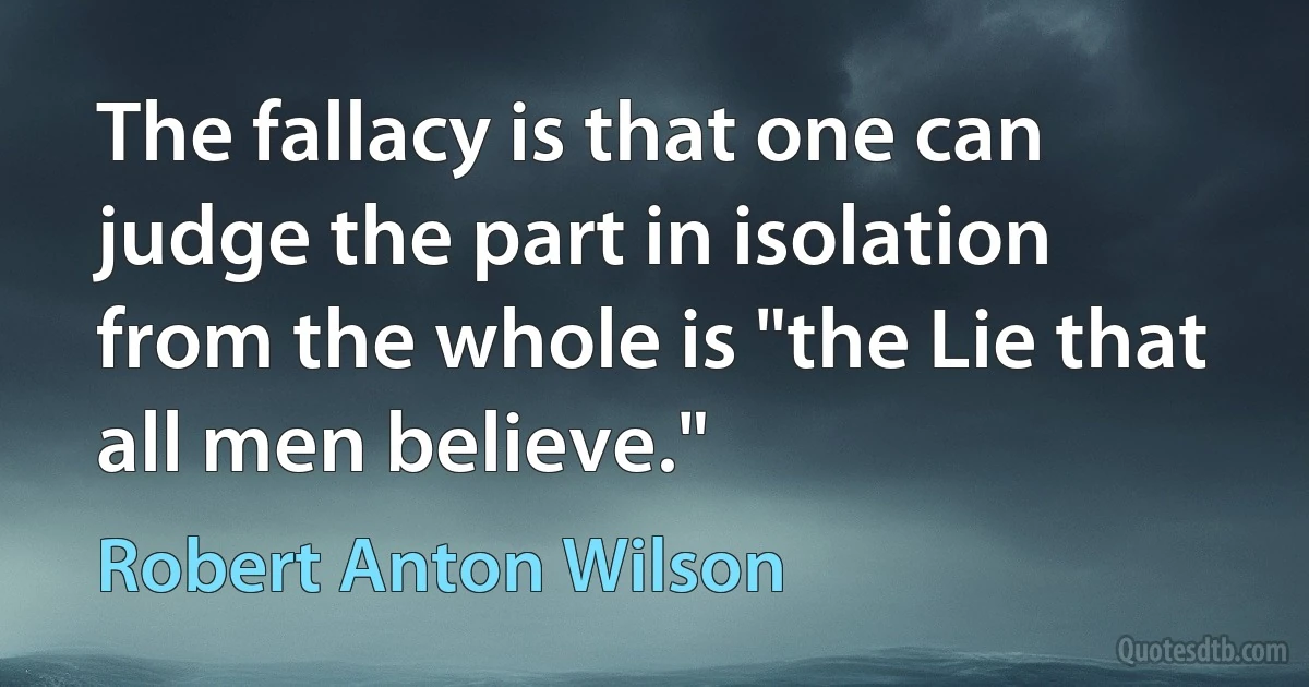 The fallacy is that one can judge the part in isolation from the whole is "the Lie that all men believe." (Robert Anton Wilson)